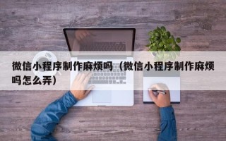 敦煌微信小程序制作麻烦吗（微信小程序制作麻烦吗怎么弄）