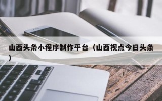 敦煌山西头条小程序制作平台（山西视点今日头条）